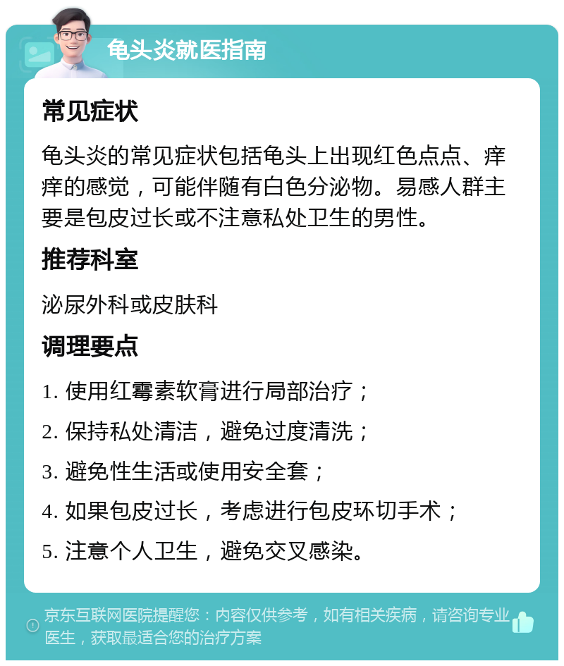 龟头炎就医指南 常见症状 龟头炎的常见症状包括龟头上出现红色点点、痒痒的感觉，可能伴随有白色分泌物。易感人群主要是包皮过长或不注意私处卫生的男性。 推荐科室 泌尿外科或皮肤科 调理要点 1. 使用红霉素软膏进行局部治疗； 2. 保持私处清洁，避免过度清洗； 3. 避免性生活或使用安全套； 4. 如果包皮过长，考虑进行包皮环切手术； 5. 注意个人卫生，避免交叉感染。