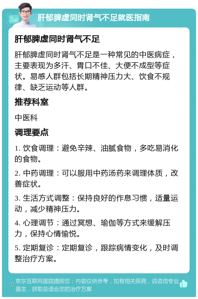 肝郁脾虚同时肾气不足就医指南 肝郁脾虚同时肾气不足 肝郁脾虚同时肾气不足是一种常见的中医病症，主要表现为多汗、胃口不佳、大便不成型等症状。易感人群包括长期精神压力大、饮食不规律、缺乏运动等人群。 推荐科室 中医科 调理要点 1. 饮食调理：避免辛辣、油腻食物，多吃易消化的食物。 2. 中药调理：可以服用中药汤药来调理体质，改善症状。 3. 生活方式调整：保持良好的作息习惯，适量运动，减少精神压力。 4. 心理调节：通过冥想、瑜伽等方式来缓解压力，保持心情愉悦。 5. 定期复诊：定期复诊，跟踪病情变化，及时调整治疗方案。