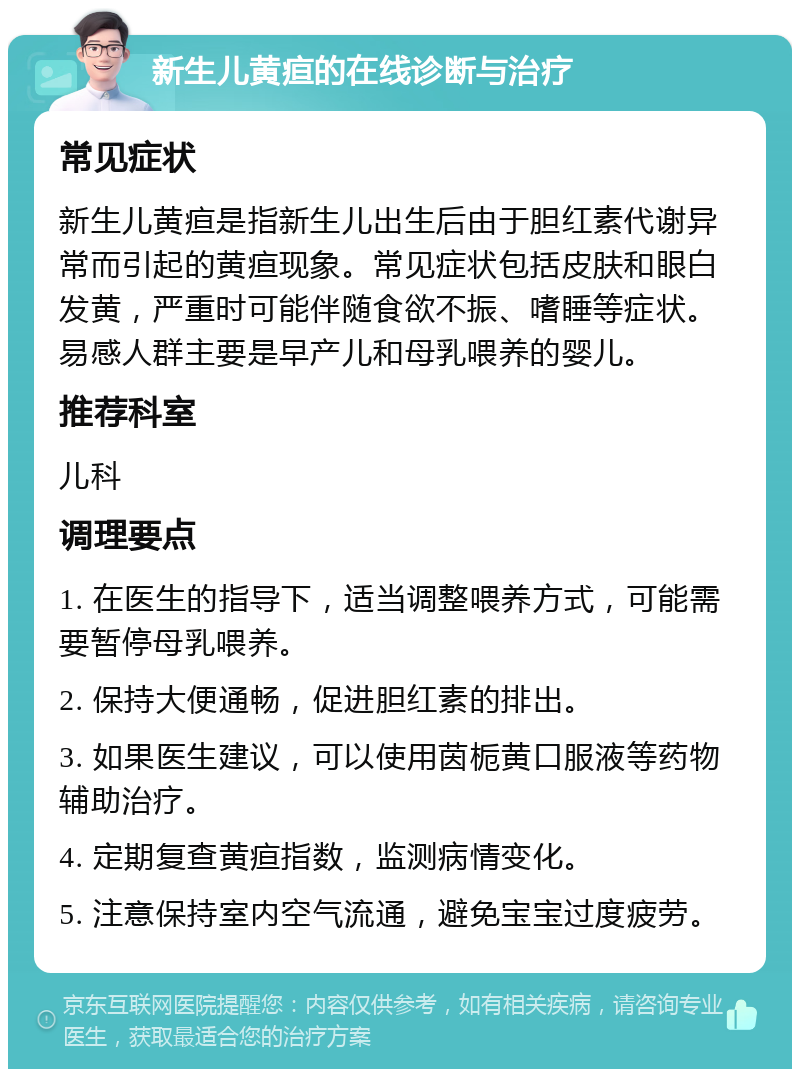 新生儿黄疸的在线诊断与治疗 常见症状 新生儿黄疸是指新生儿出生后由于胆红素代谢异常而引起的黄疸现象。常见症状包括皮肤和眼白发黄，严重时可能伴随食欲不振、嗜睡等症状。易感人群主要是早产儿和母乳喂养的婴儿。 推荐科室 儿科 调理要点 1. 在医生的指导下，适当调整喂养方式，可能需要暂停母乳喂养。 2. 保持大便通畅，促进胆红素的排出。 3. 如果医生建议，可以使用茵栀黄口服液等药物辅助治疗。 4. 定期复查黄疸指数，监测病情变化。 5. 注意保持室内空气流通，避免宝宝过度疲劳。