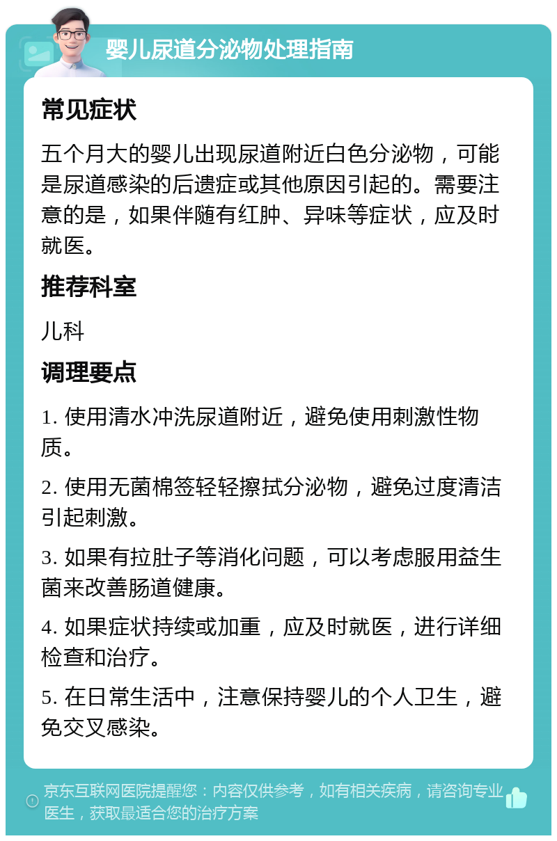 婴儿尿道分泌物处理指南 常见症状 五个月大的婴儿出现尿道附近白色分泌物，可能是尿道感染的后遗症或其他原因引起的。需要注意的是，如果伴随有红肿、异味等症状，应及时就医。 推荐科室 儿科 调理要点 1. 使用清水冲洗尿道附近，避免使用刺激性物质。 2. 使用无菌棉签轻轻擦拭分泌物，避免过度清洁引起刺激。 3. 如果有拉肚子等消化问题，可以考虑服用益生菌来改善肠道健康。 4. 如果症状持续或加重，应及时就医，进行详细检查和治疗。 5. 在日常生活中，注意保持婴儿的个人卫生，避免交叉感染。