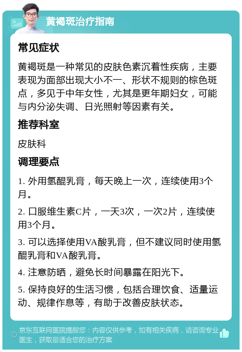 黄褐斑治疗指南 常见症状 黄褐斑是一种常见的皮肤色素沉着性疾病，主要表现为面部出现大小不一、形状不规则的棕色斑点，多见于中年女性，尤其是更年期妇女，可能与内分泌失调、日光照射等因素有关。 推荐科室 皮肤科 调理要点 1. 外用氢醌乳膏，每天晚上一次，连续使用3个月。 2. 口服维生素C片，一天3次，一次2片，连续使用3个月。 3. 可以选择使用VA酸乳膏，但不建议同时使用氢醌乳膏和VA酸乳膏。 4. 注意防晒，避免长时间暴露在阳光下。 5. 保持良好的生活习惯，包括合理饮食、适量运动、规律作息等，有助于改善皮肤状态。