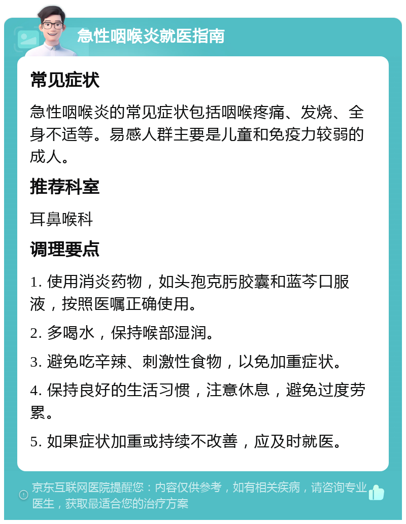 急性咽喉炎就医指南 常见症状 急性咽喉炎的常见症状包括咽喉疼痛、发烧、全身不适等。易感人群主要是儿童和免疫力较弱的成人。 推荐科室 耳鼻喉科 调理要点 1. 使用消炎药物，如头孢克肟胶囊和蓝芩口服液，按照医嘱正确使用。 2. 多喝水，保持喉部湿润。 3. 避免吃辛辣、刺激性食物，以免加重症状。 4. 保持良好的生活习惯，注意休息，避免过度劳累。 5. 如果症状加重或持续不改善，应及时就医。