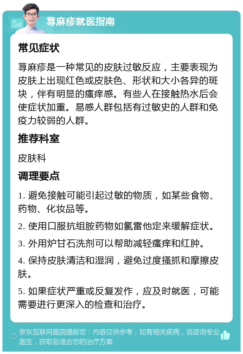 荨麻疹就医指南 常见症状 荨麻疹是一种常见的皮肤过敏反应，主要表现为皮肤上出现红色或皮肤色、形状和大小各异的斑块，伴有明显的瘙痒感。有些人在接触热水后会使症状加重。易感人群包括有过敏史的人群和免疫力较弱的人群。 推荐科室 皮肤科 调理要点 1. 避免接触可能引起过敏的物质，如某些食物、药物、化妆品等。 2. 使用口服抗组胺药物如氯雷他定来缓解症状。 3. 外用炉甘石洗剂可以帮助减轻瘙痒和红肿。 4. 保持皮肤清洁和湿润，避免过度搔抓和摩擦皮肤。 5. 如果症状严重或反复发作，应及时就医，可能需要进行更深入的检查和治疗。