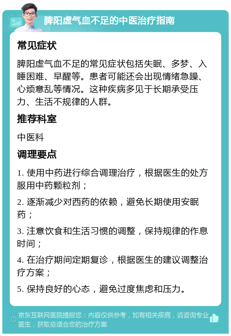 脾阳虚气血不足的中医治疗指南 常见症状 脾阳虚气血不足的常见症状包括失眠、多梦、入睡困难、早醒等。患者可能还会出现情绪急躁、心烦意乱等情况。这种疾病多见于长期承受压力、生活不规律的人群。 推荐科室 中医科 调理要点 1. 使用中药进行综合调理治疗，根据医生的处方服用中药颗粒剂； 2. 逐渐减少对西药的依赖，避免长期使用安眠药； 3. 注意饮食和生活习惯的调整，保持规律的作息时间； 4. 在治疗期间定期复诊，根据医生的建议调整治疗方案； 5. 保持良好的心态，避免过度焦虑和压力。