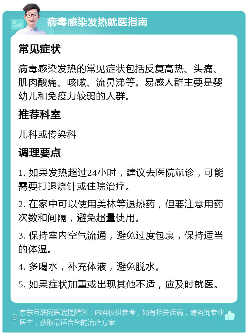 病毒感染发热就医指南 常见症状 病毒感染发热的常见症状包括反复高热、头痛、肌肉酸痛、咳嗽、流鼻涕等。易感人群主要是婴幼儿和免疫力较弱的人群。 推荐科室 儿科或传染科 调理要点 1. 如果发热超过24小时，建议去医院就诊，可能需要打退烧针或住院治疗。 2. 在家中可以使用美林等退热药，但要注意用药次数和间隔，避免超量使用。 3. 保持室内空气流通，避免过度包裹，保持适当的体温。 4. 多喝水，补充体液，避免脱水。 5. 如果症状加重或出现其他不适，应及时就医。