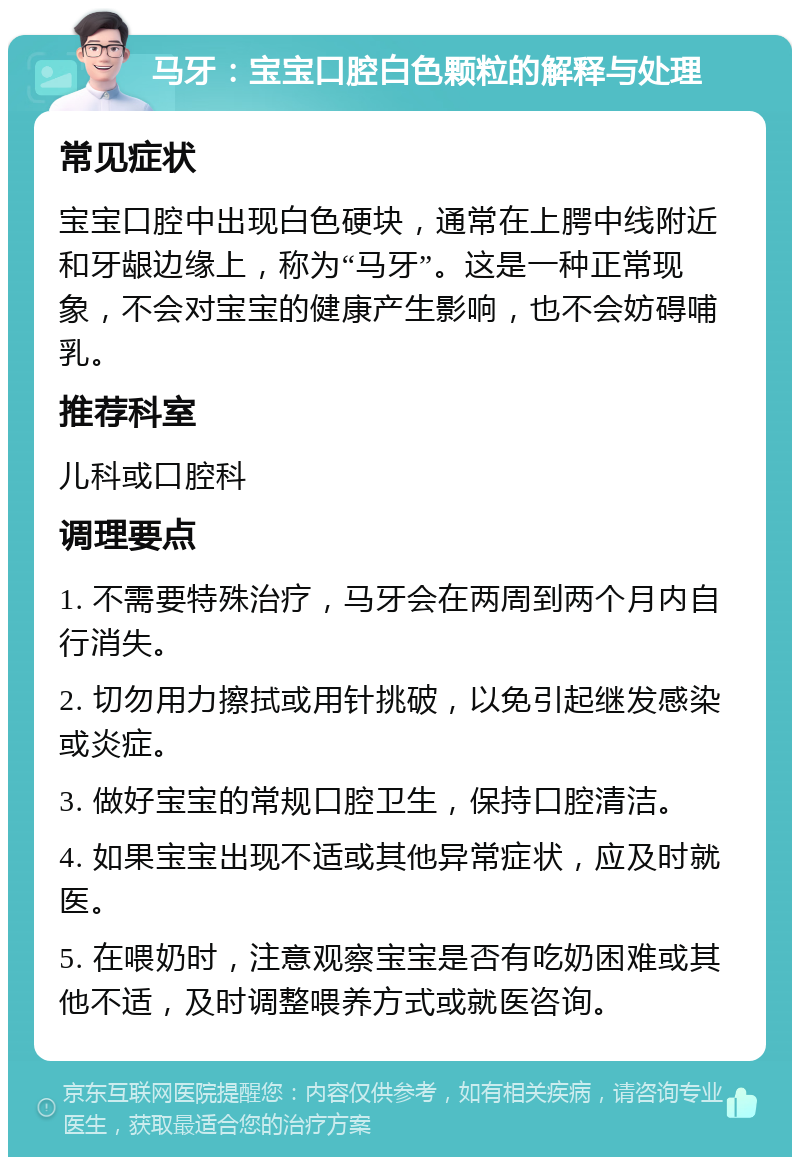 马牙：宝宝口腔白色颗粒的解释与处理 常见症状 宝宝口腔中出现白色硬块，通常在上腭中线附近和牙龈边缘上，称为“马牙”。这是一种正常现象，不会对宝宝的健康产生影响，也不会妨碍哺乳。 推荐科室 儿科或口腔科 调理要点 1. 不需要特殊治疗，马牙会在两周到两个月内自行消失。 2. 切勿用力擦拭或用针挑破，以免引起继发感染或炎症。 3. 做好宝宝的常规口腔卫生，保持口腔清洁。 4. 如果宝宝出现不适或其他异常症状，应及时就医。 5. 在喂奶时，注意观察宝宝是否有吃奶困难或其他不适，及时调整喂养方式或就医咨询。