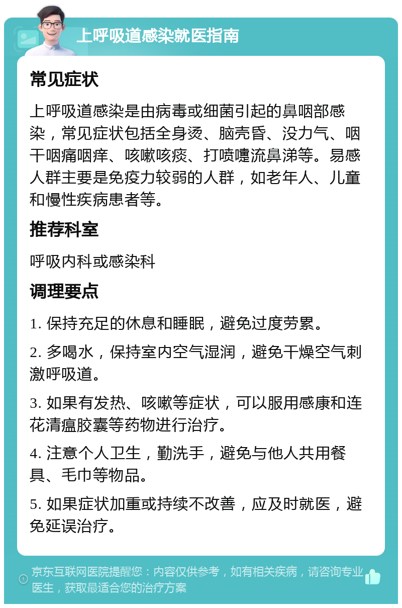 上呼吸道感染就医指南 常见症状 上呼吸道感染是由病毒或细菌引起的鼻咽部感染，常见症状包括全身烫、脑壳昏、没力气、咽干咽痛咽痒、咳嗽咳痰、打喷嚏流鼻涕等。易感人群主要是免疫力较弱的人群，如老年人、儿童和慢性疾病患者等。 推荐科室 呼吸内科或感染科 调理要点 1. 保持充足的休息和睡眠，避免过度劳累。 2. 多喝水，保持室内空气湿润，避免干燥空气刺激呼吸道。 3. 如果有发热、咳嗽等症状，可以服用感康和连花清瘟胶囊等药物进行治疗。 4. 注意个人卫生，勤洗手，避免与他人共用餐具、毛巾等物品。 5. 如果症状加重或持续不改善，应及时就医，避免延误治疗。