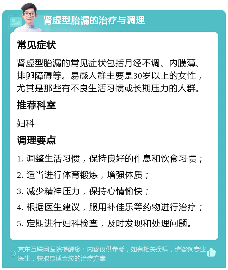 肾虚型胎漏的治疗与调理 常见症状 肾虚型胎漏的常见症状包括月经不调、内膜薄、排卵障碍等。易感人群主要是30岁以上的女性，尤其是那些有不良生活习惯或长期压力的人群。 推荐科室 妇科 调理要点 1. 调整生活习惯，保持良好的作息和饮食习惯； 2. 适当进行体育锻炼，增强体质； 3. 减少精神压力，保持心情愉快； 4. 根据医生建议，服用补佳乐等药物进行治疗； 5. 定期进行妇科检查，及时发现和处理问题。