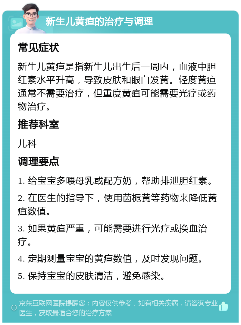 新生儿黄疸的治疗与调理 常见症状 新生儿黄疸是指新生儿出生后一周内，血液中胆红素水平升高，导致皮肤和眼白发黄。轻度黄疸通常不需要治疗，但重度黄疸可能需要光疗或药物治疗。 推荐科室 儿科 调理要点 1. 给宝宝多喂母乳或配方奶，帮助排泄胆红素。 2. 在医生的指导下，使用茵栀黄等药物来降低黄疸数值。 3. 如果黄疸严重，可能需要进行光疗或换血治疗。 4. 定期测量宝宝的黄疸数值，及时发现问题。 5. 保持宝宝的皮肤清洁，避免感染。