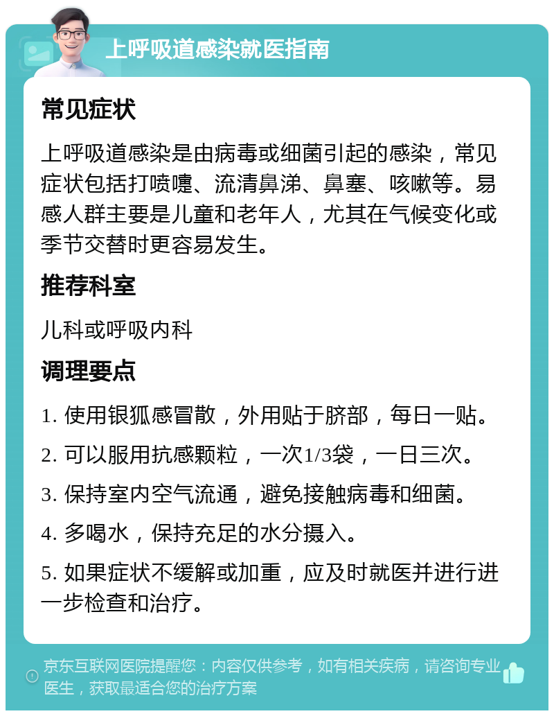 上呼吸道感染就医指南 常见症状 上呼吸道感染是由病毒或细菌引起的感染，常见症状包括打喷嚏、流清鼻涕、鼻塞、咳嗽等。易感人群主要是儿童和老年人，尤其在气候变化或季节交替时更容易发生。 推荐科室 儿科或呼吸内科 调理要点 1. 使用银狐感冒散，外用贴于脐部，每日一贴。 2. 可以服用抗感颗粒，一次1/3袋，一日三次。 3. 保持室内空气流通，避免接触病毒和细菌。 4. 多喝水，保持充足的水分摄入。 5. 如果症状不缓解或加重，应及时就医并进行进一步检查和治疗。