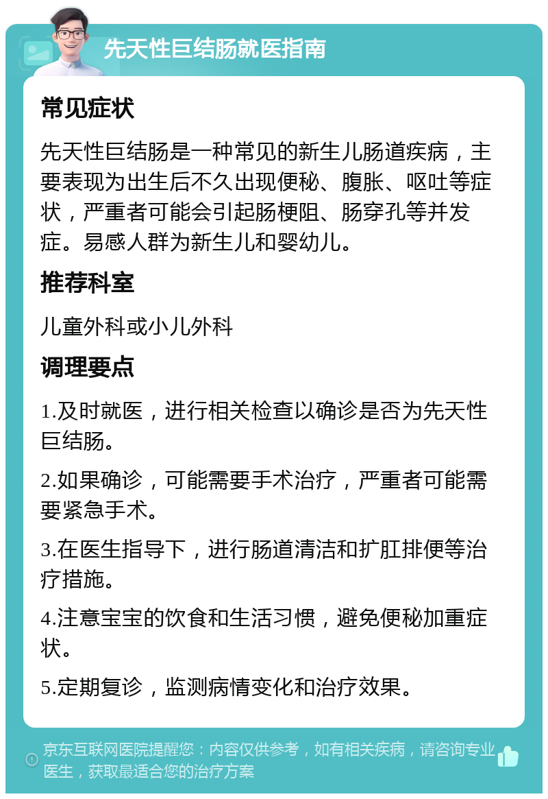 先天性巨结肠就医指南 常见症状 先天性巨结肠是一种常见的新生儿肠道疾病，主要表现为出生后不久出现便秘、腹胀、呕吐等症状，严重者可能会引起肠梗阻、肠穿孔等并发症。易感人群为新生儿和婴幼儿。 推荐科室 儿童外科或小儿外科 调理要点 1.及时就医，进行相关检查以确诊是否为先天性巨结肠。 2.如果确诊，可能需要手术治疗，严重者可能需要紧急手术。 3.在医生指导下，进行肠道清洁和扩肛排便等治疗措施。 4.注意宝宝的饮食和生活习惯，避免便秘加重症状。 5.定期复诊，监测病情变化和治疗效果。