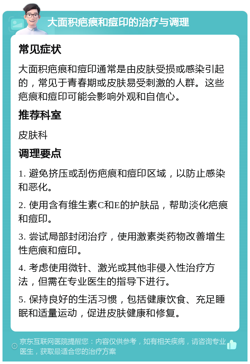 大面积疤痕和痘印的治疗与调理 常见症状 大面积疤痕和痘印通常是由皮肤受损或感染引起的，常见于青春期或皮肤易受刺激的人群。这些疤痕和痘印可能会影响外观和自信心。 推荐科室 皮肤科 调理要点 1. 避免挤压或刮伤疤痕和痘印区域，以防止感染和恶化。 2. 使用含有维生素C和E的护肤品，帮助淡化疤痕和痘印。 3. 尝试局部封闭治疗，使用激素类药物改善增生性疤痕和痘印。 4. 考虑使用微针、激光或其他非侵入性治疗方法，但需在专业医生的指导下进行。 5. 保持良好的生活习惯，包括健康饮食、充足睡眠和适量运动，促进皮肤健康和修复。