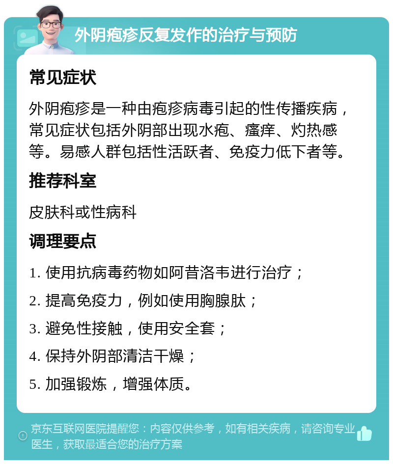 外阴疱疹反复发作的治疗与预防 常见症状 外阴疱疹是一种由疱疹病毒引起的性传播疾病，常见症状包括外阴部出现水疱、瘙痒、灼热感等。易感人群包括性活跃者、免疫力低下者等。 推荐科室 皮肤科或性病科 调理要点 1. 使用抗病毒药物如阿昔洛韦进行治疗； 2. 提高免疫力，例如使用胸腺肽； 3. 避免性接触，使用安全套； 4. 保持外阴部清洁干燥； 5. 加强锻炼，增强体质。