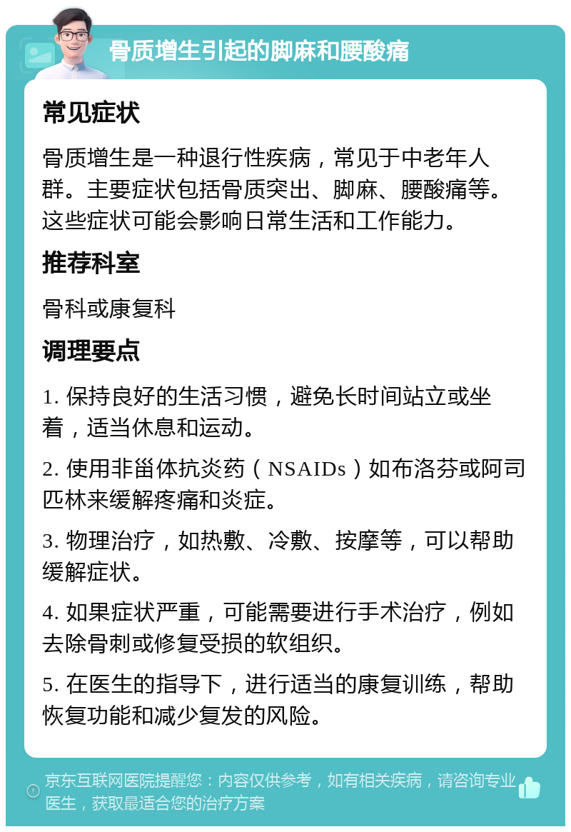 骨质增生引起的脚麻和腰酸痛 常见症状 骨质增生是一种退行性疾病，常见于中老年人群。主要症状包括骨质突出、脚麻、腰酸痛等。这些症状可能会影响日常生活和工作能力。 推荐科室 骨科或康复科 调理要点 1. 保持良好的生活习惯，避免长时间站立或坐着，适当休息和运动。 2. 使用非甾体抗炎药（NSAIDs）如布洛芬或阿司匹林来缓解疼痛和炎症。 3. 物理治疗，如热敷、冷敷、按摩等，可以帮助缓解症状。 4. 如果症状严重，可能需要进行手术治疗，例如去除骨刺或修复受损的软组织。 5. 在医生的指导下，进行适当的康复训练，帮助恢复功能和减少复发的风险。