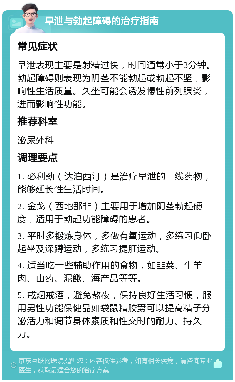 早泄与勃起障碍的治疗指南 常见症状 早泄表现主要是射精过快，时间通常小于3分钟。勃起障碍则表现为阴茎不能勃起或勃起不坚，影响性生活质量。久坐可能会诱发慢性前列腺炎，进而影响性功能。 推荐科室 泌尿外科 调理要点 1. 必利劲（达泊西汀）是治疗早泄的一线药物，能够延长性生活时间。 2. 金戈（西地那非）主要用于增加阴茎勃起硬度，适用于勃起功能障碍的患者。 3. 平时多锻炼身体，多做有氧运动，多练习仰卧起坐及深蹲运动，多练习提肛运动。 4. 适当吃一些辅助作用的食物，如韭菜、牛羊肉、山药、泥鳅、海产品等等。 5. 戒烟戒酒，避免熬夜，保持良好生活习惯，服用男性功能保健品如袋鼠精胶囊可以提高精子分泌活力和调节身体素质和性交时的耐力、持久力。