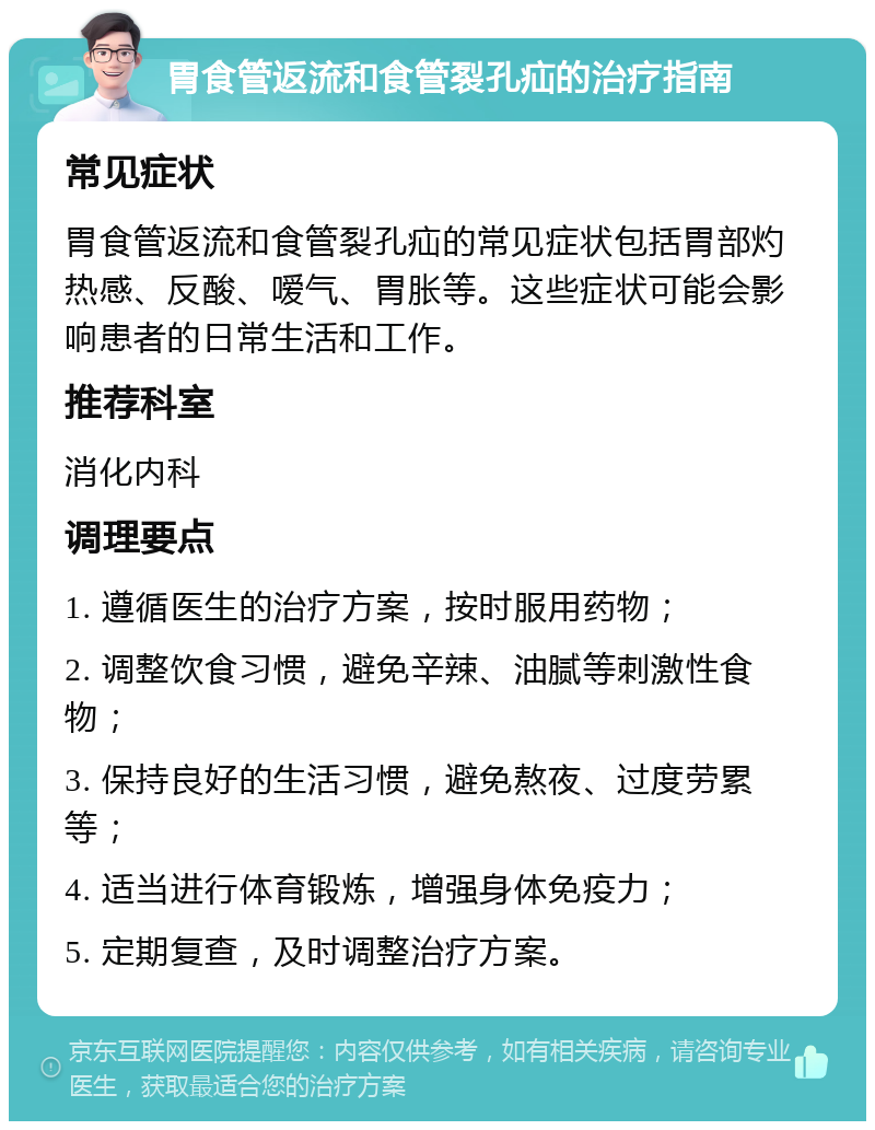 胃食管返流和食管裂孔疝的治疗指南 常见症状 胃食管返流和食管裂孔疝的常见症状包括胃部灼热感、反酸、嗳气、胃胀等。这些症状可能会影响患者的日常生活和工作。 推荐科室 消化内科 调理要点 1. 遵循医生的治疗方案，按时服用药物； 2. 调整饮食习惯，避免辛辣、油腻等刺激性食物； 3. 保持良好的生活习惯，避免熬夜、过度劳累等； 4. 适当进行体育锻炼，增强身体免疫力； 5. 定期复查，及时调整治疗方案。