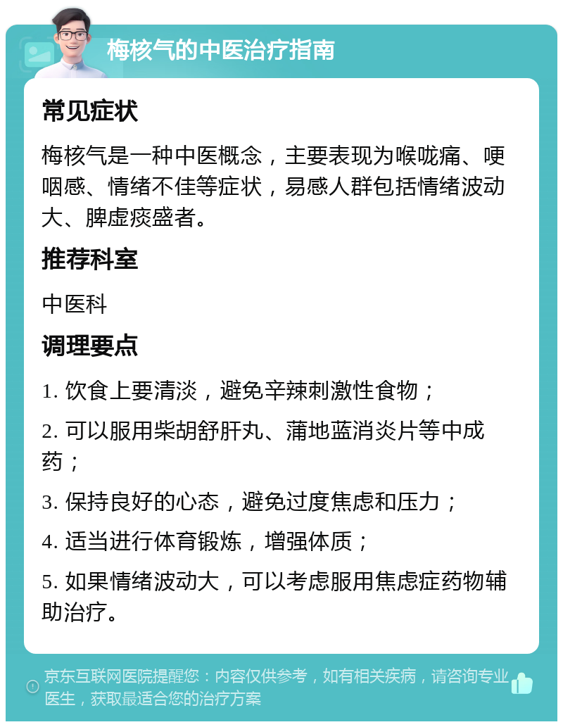 梅核气的中医治疗指南 常见症状 梅核气是一种中医概念，主要表现为喉咙痛、哽咽感、情绪不佳等症状，易感人群包括情绪波动大、脾虚痰盛者。 推荐科室 中医科 调理要点 1. 饮食上要清淡，避免辛辣刺激性食物； 2. 可以服用柴胡舒肝丸、蒲地蓝消炎片等中成药； 3. 保持良好的心态，避免过度焦虑和压力； 4. 适当进行体育锻炼，增强体质； 5. 如果情绪波动大，可以考虑服用焦虑症药物辅助治疗。