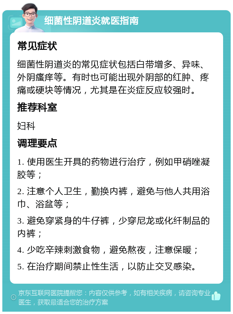 细菌性阴道炎就医指南 常见症状 细菌性阴道炎的常见症状包括白带增多、异味、外阴瘙痒等。有时也可能出现外阴部的红肿、疼痛或硬块等情况，尤其是在炎症反应较强时。 推荐科室 妇科 调理要点 1. 使用医生开具的药物进行治疗，例如甲硝唑凝胶等； 2. 注意个人卫生，勤换内裤，避免与他人共用浴巾、浴盆等； 3. 避免穿紧身的牛仔裤，少穿尼龙或化纤制品的内裤； 4. 少吃辛辣刺激食物，避免熬夜，注意保暖； 5. 在治疗期间禁止性生活，以防止交叉感染。