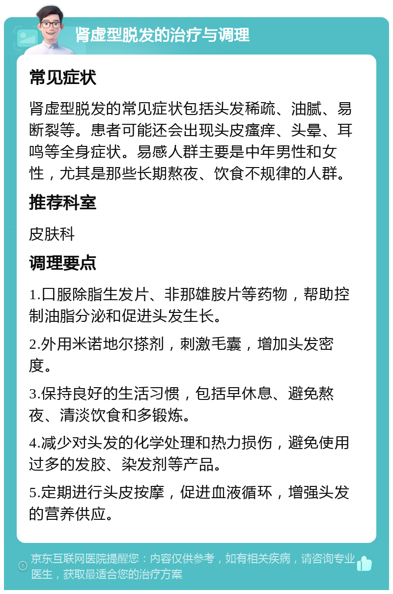 肾虚型脱发的治疗与调理 常见症状 肾虚型脱发的常见症状包括头发稀疏、油腻、易断裂等。患者可能还会出现头皮瘙痒、头晕、耳鸣等全身症状。易感人群主要是中年男性和女性，尤其是那些长期熬夜、饮食不规律的人群。 推荐科室 皮肤科 调理要点 1.口服除脂生发片、非那雄胺片等药物，帮助控制油脂分泌和促进头发生长。 2.外用米诺地尔搽剂，刺激毛囊，增加头发密度。 3.保持良好的生活习惯，包括早休息、避免熬夜、清淡饮食和多锻炼。 4.减少对头发的化学处理和热力损伤，避免使用过多的发胶、染发剂等产品。 5.定期进行头皮按摩，促进血液循环，增强头发的营养供应。