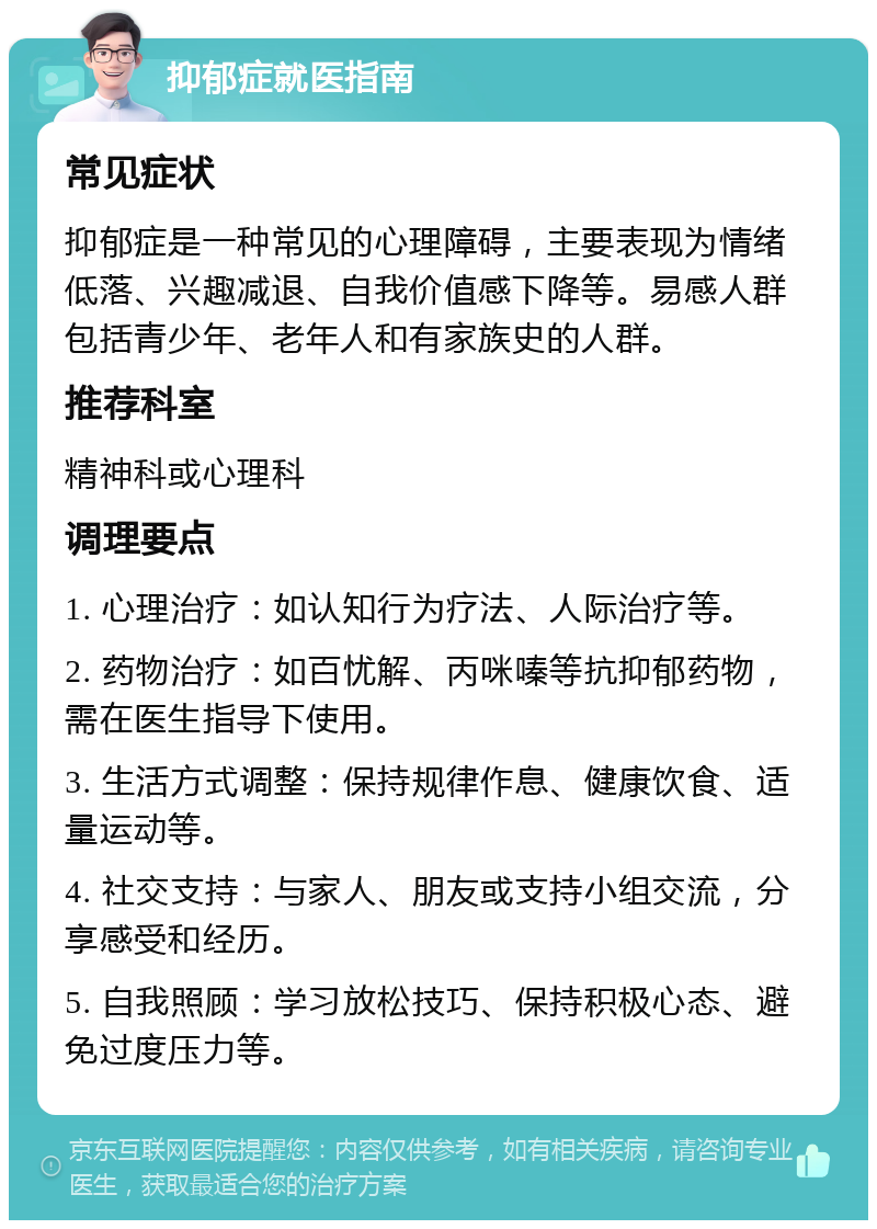 抑郁症就医指南 常见症状 抑郁症是一种常见的心理障碍，主要表现为情绪低落、兴趣减退、自我价值感下降等。易感人群包括青少年、老年人和有家族史的人群。 推荐科室 精神科或心理科 调理要点 1. 心理治疗：如认知行为疗法、人际治疗等。 2. 药物治疗：如百忧解、丙咪嗪等抗抑郁药物，需在医生指导下使用。 3. 生活方式调整：保持规律作息、健康饮食、适量运动等。 4. 社交支持：与家人、朋友或支持小组交流，分享感受和经历。 5. 自我照顾：学习放松技巧、保持积极心态、避免过度压力等。