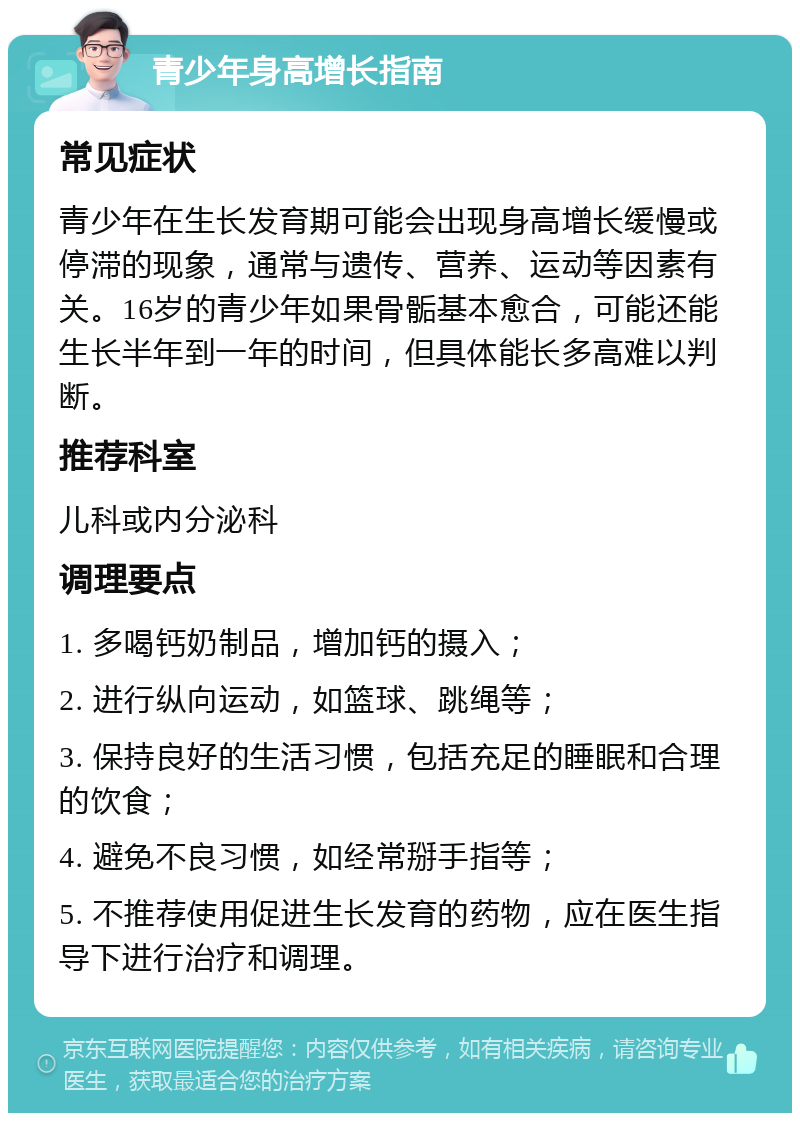 青少年身高增长指南 常见症状 青少年在生长发育期可能会出现身高增长缓慢或停滞的现象，通常与遗传、营养、运动等因素有关。16岁的青少年如果骨骺基本愈合，可能还能生长半年到一年的时间，但具体能长多高难以判断。 推荐科室 儿科或内分泌科 调理要点 1. 多喝钙奶制品，增加钙的摄入； 2. 进行纵向运动，如篮球、跳绳等； 3. 保持良好的生活习惯，包括充足的睡眠和合理的饮食； 4. 避免不良习惯，如经常掰手指等； 5. 不推荐使用促进生长发育的药物，应在医生指导下进行治疗和调理。