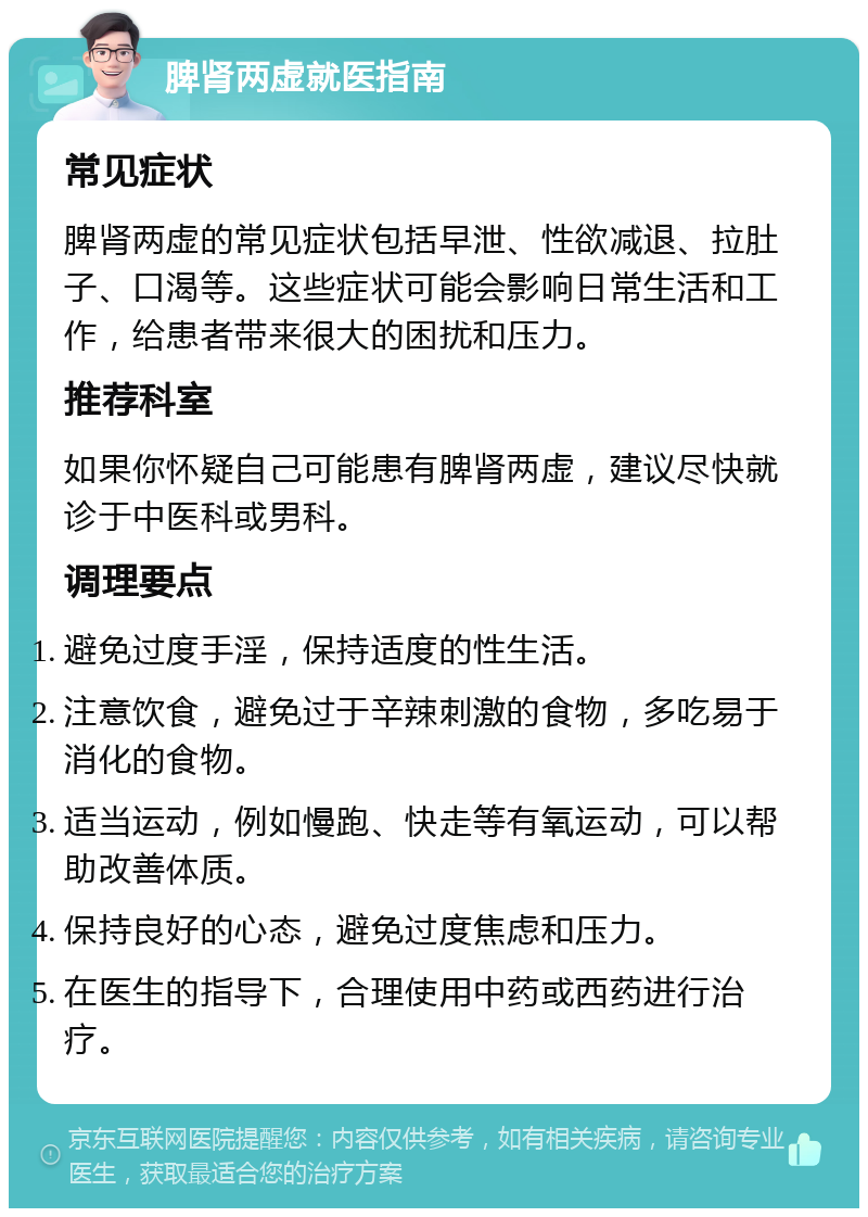 脾肾两虚就医指南 常见症状 脾肾两虚的常见症状包括早泄、性欲减退、拉肚子、口渴等。这些症状可能会影响日常生活和工作，给患者带来很大的困扰和压力。 推荐科室 如果你怀疑自己可能患有脾肾两虚，建议尽快就诊于中医科或男科。 调理要点 避免过度手淫，保持适度的性生活。 注意饮食，避免过于辛辣刺激的食物，多吃易于消化的食物。 适当运动，例如慢跑、快走等有氧运动，可以帮助改善体质。 保持良好的心态，避免过度焦虑和压力。 在医生的指导下，合理使用中药或西药进行治疗。