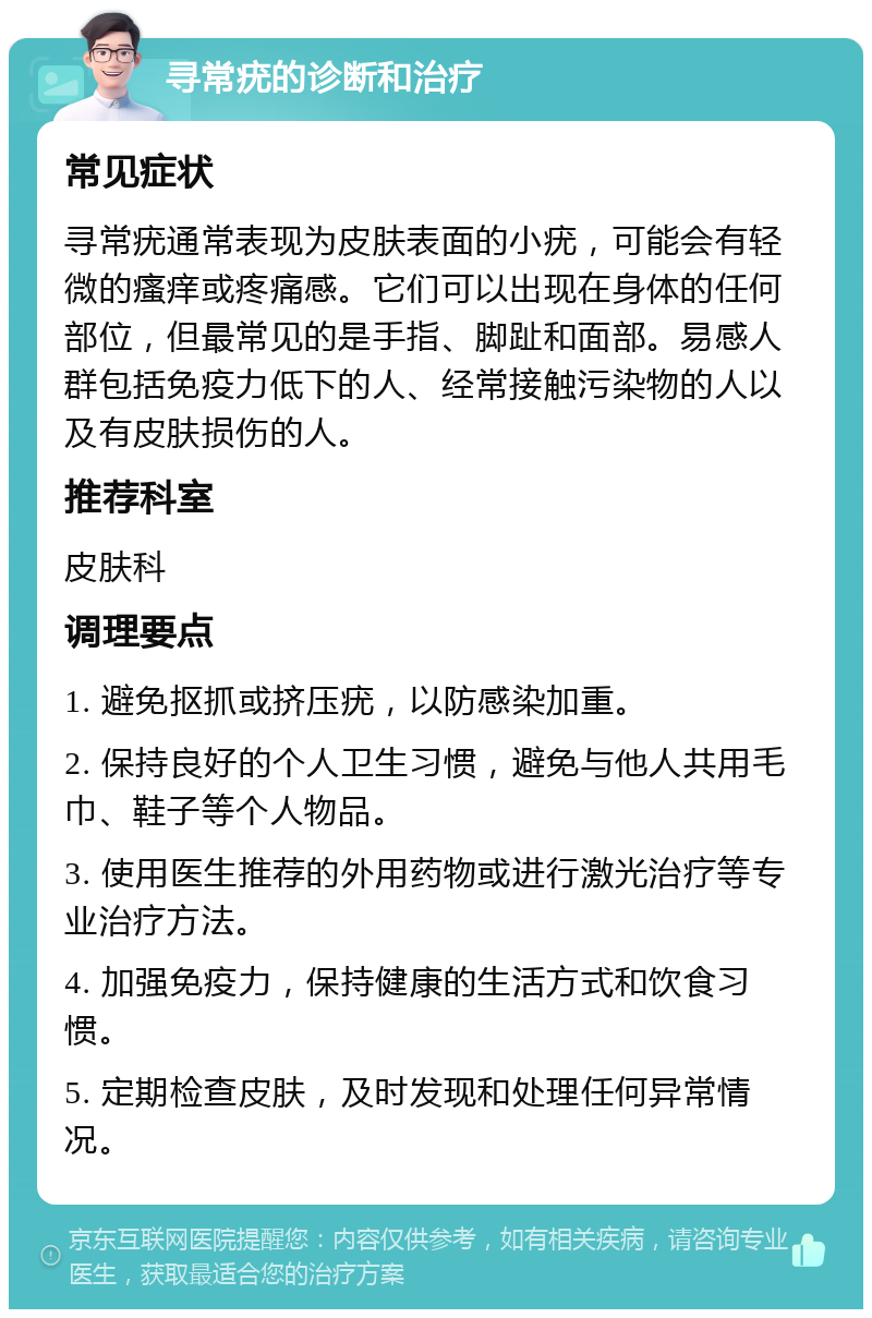 寻常疣的诊断和治疗 常见症状 寻常疣通常表现为皮肤表面的小疣，可能会有轻微的瘙痒或疼痛感。它们可以出现在身体的任何部位，但最常见的是手指、脚趾和面部。易感人群包括免疫力低下的人、经常接触污染物的人以及有皮肤损伤的人。 推荐科室 皮肤科 调理要点 1. 避免抠抓或挤压疣，以防感染加重。 2. 保持良好的个人卫生习惯，避免与他人共用毛巾、鞋子等个人物品。 3. 使用医生推荐的外用药物或进行激光治疗等专业治疗方法。 4. 加强免疫力，保持健康的生活方式和饮食习惯。 5. 定期检查皮肤，及时发现和处理任何异常情况。