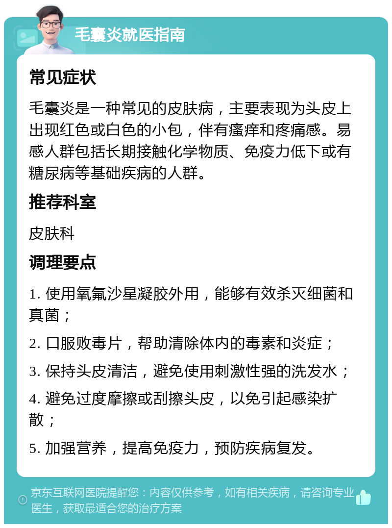 毛囊炎就医指南 常见症状 毛囊炎是一种常见的皮肤病，主要表现为头皮上出现红色或白色的小包，伴有瘙痒和疼痛感。易感人群包括长期接触化学物质、免疫力低下或有糖尿病等基础疾病的人群。 推荐科室 皮肤科 调理要点 1. 使用氧氟沙星凝胶外用，能够有效杀灭细菌和真菌； 2. 口服败毒片，帮助清除体内的毒素和炎症； 3. 保持头皮清洁，避免使用刺激性强的洗发水； 4. 避免过度摩擦或刮擦头皮，以免引起感染扩散； 5. 加强营养，提高免疫力，预防疾病复发。