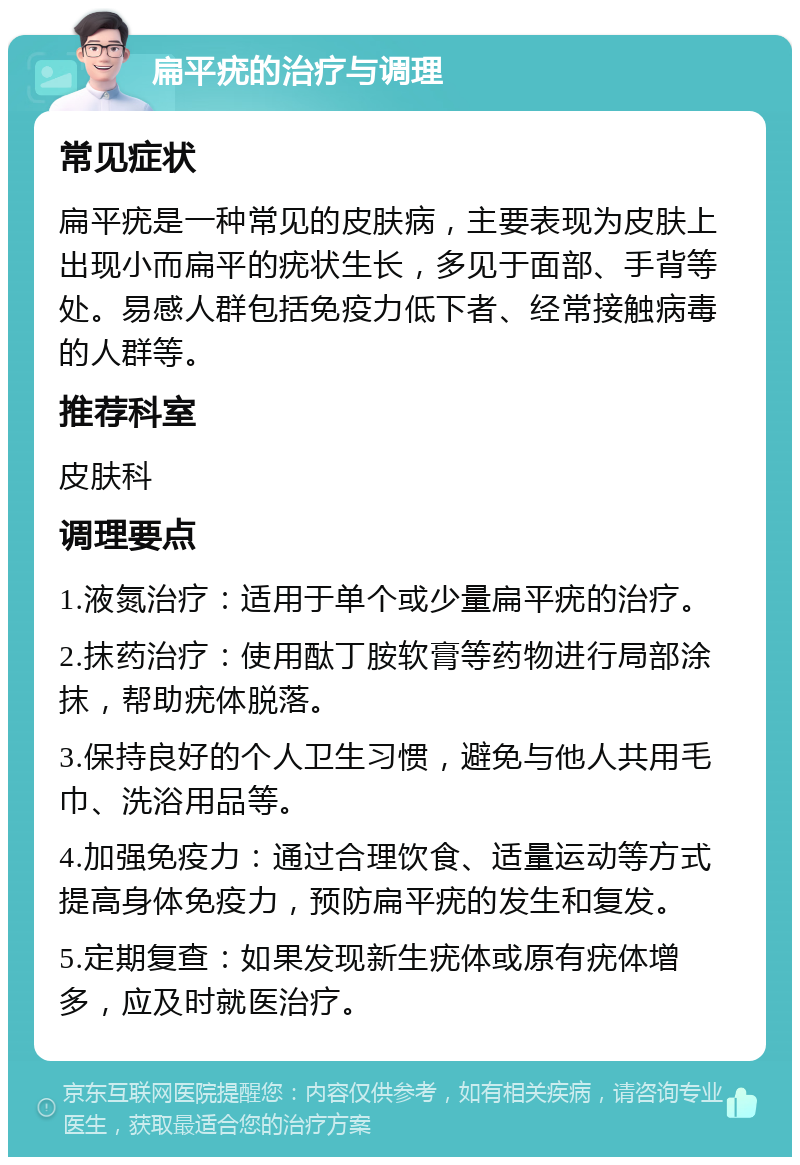 扁平疣的治疗与调理 常见症状 扁平疣是一种常见的皮肤病，主要表现为皮肤上出现小而扁平的疣状生长，多见于面部、手背等处。易感人群包括免疫力低下者、经常接触病毒的人群等。 推荐科室 皮肤科 调理要点 1.液氮治疗：适用于单个或少量扁平疣的治疗。 2.抹药治疗：使用酞丁胺软膏等药物进行局部涂抹，帮助疣体脱落。 3.保持良好的个人卫生习惯，避免与他人共用毛巾、洗浴用品等。 4.加强免疫力：通过合理饮食、适量运动等方式提高身体免疫力，预防扁平疣的发生和复发。 5.定期复查：如果发现新生疣体或原有疣体增多，应及时就医治疗。