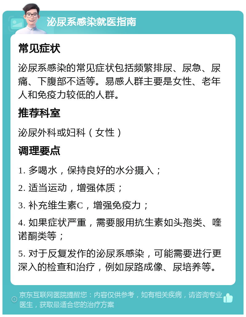 泌尿系感染就医指南 常见症状 泌尿系感染的常见症状包括频繁排尿、尿急、尿痛、下腹部不适等。易感人群主要是女性、老年人和免疫力较低的人群。 推荐科室 泌尿外科或妇科（女性） 调理要点 1. 多喝水，保持良好的水分摄入； 2. 适当运动，增强体质； 3. 补充维生素C，增强免疫力； 4. 如果症状严重，需要服用抗生素如头孢类、喹诺酮类等； 5. 对于反复发作的泌尿系感染，可能需要进行更深入的检查和治疗，例如尿路成像、尿培养等。