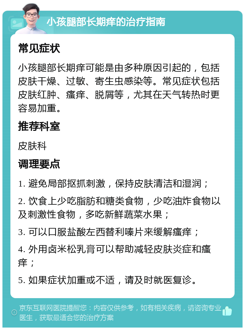 小孩腿部长期痒的治疗指南 常见症状 小孩腿部长期痒可能是由多种原因引起的，包括皮肤干燥、过敏、寄生虫感染等。常见症状包括皮肤红肿、瘙痒、脱屑等，尤其在天气转热时更容易加重。 推荐科室 皮肤科 调理要点 1. 避免局部抠抓刺激，保持皮肤清洁和湿润； 2. 饮食上少吃脂肪和糖类食物，少吃油炸食物以及刺激性食物，多吃新鲜蔬菜水果； 3. 可以口服盐酸左西替利嗪片来缓解瘙痒； 4. 外用卤米松乳膏可以帮助减轻皮肤炎症和瘙痒； 5. 如果症状加重或不适，请及时就医复诊。