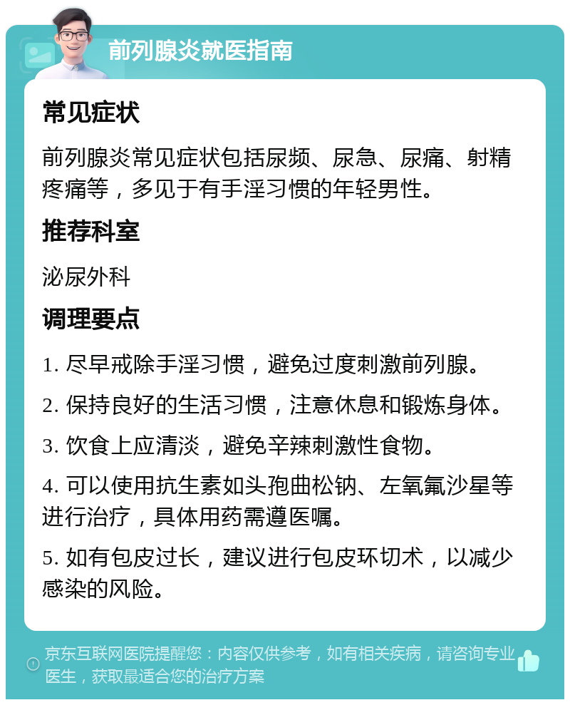 前列腺炎就医指南 常见症状 前列腺炎常见症状包括尿频、尿急、尿痛、射精疼痛等，多见于有手淫习惯的年轻男性。 推荐科室 泌尿外科 调理要点 1. 尽早戒除手淫习惯，避免过度刺激前列腺。 2. 保持良好的生活习惯，注意休息和锻炼身体。 3. 饮食上应清淡，避免辛辣刺激性食物。 4. 可以使用抗生素如头孢曲松钠、左氧氟沙星等进行治疗，具体用药需遵医嘱。 5. 如有包皮过长，建议进行包皮环切术，以减少感染的风险。