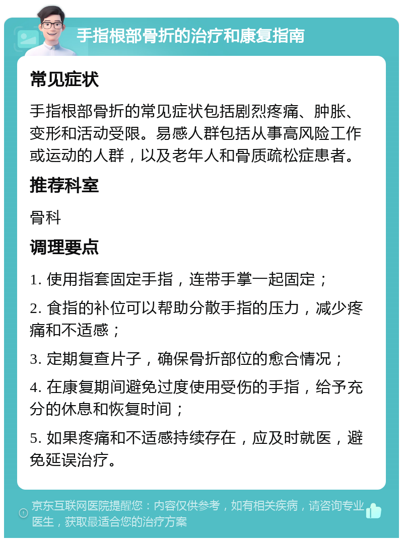 手指根部骨折的治疗和康复指南 常见症状 手指根部骨折的常见症状包括剧烈疼痛、肿胀、变形和活动受限。易感人群包括从事高风险工作或运动的人群，以及老年人和骨质疏松症患者。 推荐科室 骨科 调理要点 1. 使用指套固定手指，连带手掌一起固定； 2. 食指的补位可以帮助分散手指的压力，减少疼痛和不适感； 3. 定期复查片子，确保骨折部位的愈合情况； 4. 在康复期间避免过度使用受伤的手指，给予充分的休息和恢复时间； 5. 如果疼痛和不适感持续存在，应及时就医，避免延误治疗。