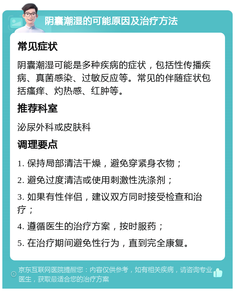 阴囊潮湿的可能原因及治疗方法 常见症状 阴囊潮湿可能是多种疾病的症状，包括性传播疾病、真菌感染、过敏反应等。常见的伴随症状包括瘙痒、灼热感、红肿等。 推荐科室 泌尿外科或皮肤科 调理要点 1. 保持局部清洁干燥，避免穿紧身衣物； 2. 避免过度清洁或使用刺激性洗涤剂； 3. 如果有性伴侣，建议双方同时接受检查和治疗； 4. 遵循医生的治疗方案，按时服药； 5. 在治疗期间避免性行为，直到完全康复。