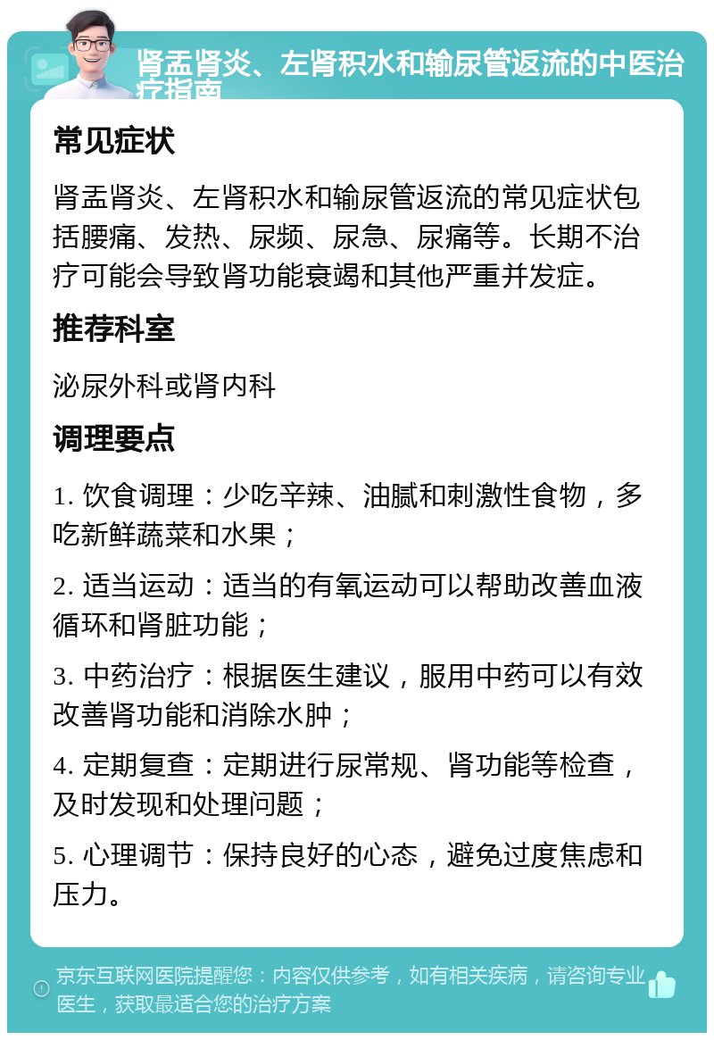 肾盂肾炎、左肾积水和输尿管返流的中医治疗指南 常见症状 肾盂肾炎、左肾积水和输尿管返流的常见症状包括腰痛、发热、尿频、尿急、尿痛等。长期不治疗可能会导致肾功能衰竭和其他严重并发症。 推荐科室 泌尿外科或肾内科 调理要点 1. 饮食调理：少吃辛辣、油腻和刺激性食物，多吃新鲜蔬菜和水果； 2. 适当运动：适当的有氧运动可以帮助改善血液循环和肾脏功能； 3. 中药治疗：根据医生建议，服用中药可以有效改善肾功能和消除水肿； 4. 定期复查：定期进行尿常规、肾功能等检查，及时发现和处理问题； 5. 心理调节：保持良好的心态，避免过度焦虑和压力。