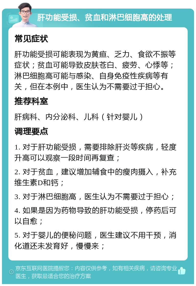 肝功能受损、贫血和淋巴细胞高的处理 常见症状 肝功能受损可能表现为黄疸、乏力、食欲不振等症状；贫血可能导致皮肤苍白、疲劳、心悸等；淋巴细胞高可能与感染、自身免疫性疾病等有关，但在本例中，医生认为不需要过于担心。 推荐科室 肝病科、内分泌科、儿科（针对婴儿） 调理要点 1. 对于肝功能受损，需要排除肝炎等疾病，轻度升高可以观察一段时间再复查； 2. 对于贫血，建议增加辅食中的瘦肉摄入，补充维生素D和钙； 3. 对于淋巴细胞高，医生认为不需要过于担心； 4. 如果是因为药物导致的肝功能受损，停药后可以自愈； 5. 对于婴儿的便秘问题，医生建议不用干预，消化道还未发育好，慢慢来；