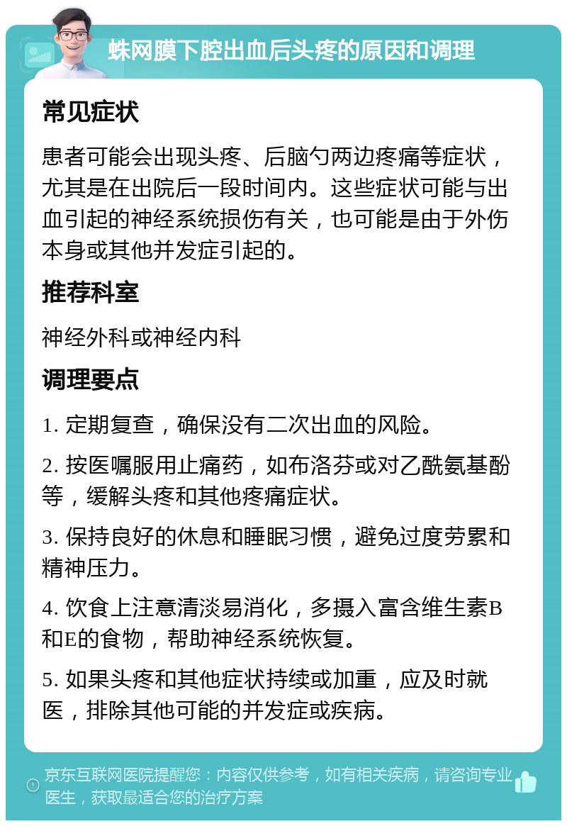 蛛网膜下腔出血后头疼的原因和调理 常见症状 患者可能会出现头疼、后脑勺两边疼痛等症状，尤其是在出院后一段时间内。这些症状可能与出血引起的神经系统损伤有关，也可能是由于外伤本身或其他并发症引起的。 推荐科室 神经外科或神经内科 调理要点 1. 定期复查，确保没有二次出血的风险。 2. 按医嘱服用止痛药，如布洛芬或对乙酰氨基酚等，缓解头疼和其他疼痛症状。 3. 保持良好的休息和睡眠习惯，避免过度劳累和精神压力。 4. 饮食上注意清淡易消化，多摄入富含维生素B和E的食物，帮助神经系统恢复。 5. 如果头疼和其他症状持续或加重，应及时就医，排除其他可能的并发症或疾病。