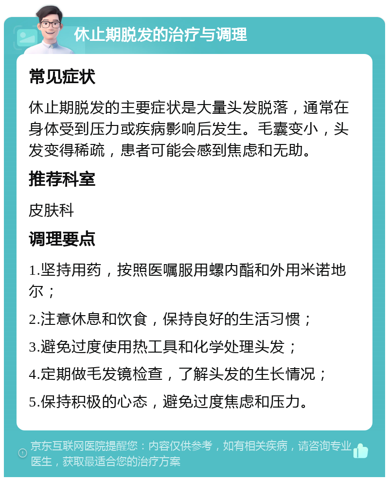 休止期脱发的治疗与调理 常见症状 休止期脱发的主要症状是大量头发脱落，通常在身体受到压力或疾病影响后发生。毛囊变小，头发变得稀疏，患者可能会感到焦虑和无助。 推荐科室 皮肤科 调理要点 1.坚持用药，按照医嘱服用螺内酯和外用米诺地尔； 2.注意休息和饮食，保持良好的生活习惯； 3.避免过度使用热工具和化学处理头发； 4.定期做毛发镜检查，了解头发的生长情况； 5.保持积极的心态，避免过度焦虑和压力。