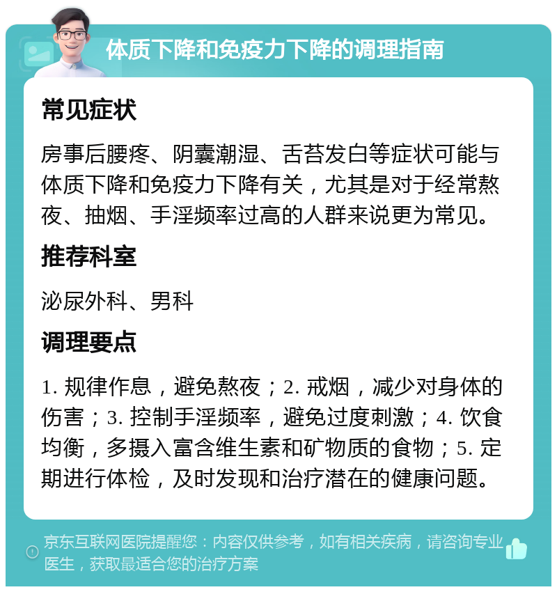 体质下降和免疫力下降的调理指南 常见症状 房事后腰疼、阴囊潮湿、舌苔发白等症状可能与体质下降和免疫力下降有关，尤其是对于经常熬夜、抽烟、手淫频率过高的人群来说更为常见。 推荐科室 泌尿外科、男科 调理要点 1. 规律作息，避免熬夜；2. 戒烟，减少对身体的伤害；3. 控制手淫频率，避免过度刺激；4. 饮食均衡，多摄入富含维生素和矿物质的食物；5. 定期进行体检，及时发现和治疗潜在的健康问题。