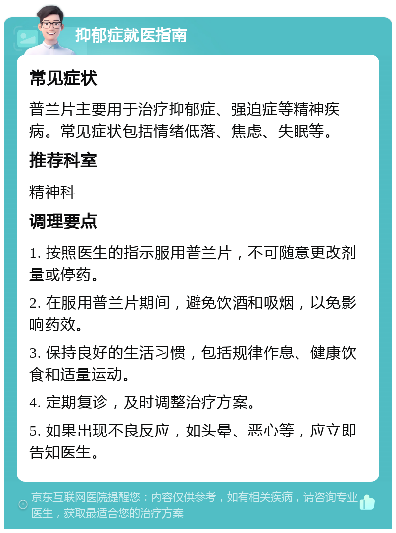 抑郁症就医指南 常见症状 普兰片主要用于治疗抑郁症、强迫症等精神疾病。常见症状包括情绪低落、焦虑、失眠等。 推荐科室 精神科 调理要点 1. 按照医生的指示服用普兰片，不可随意更改剂量或停药。 2. 在服用普兰片期间，避免饮酒和吸烟，以免影响药效。 3. 保持良好的生活习惯，包括规律作息、健康饮食和适量运动。 4. 定期复诊，及时调整治疗方案。 5. 如果出现不良反应，如头晕、恶心等，应立即告知医生。