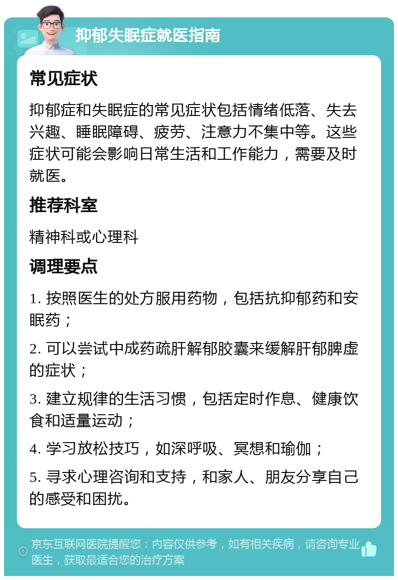 抑郁失眠症就医指南 常见症状 抑郁症和失眠症的常见症状包括情绪低落、失去兴趣、睡眠障碍、疲劳、注意力不集中等。这些症状可能会影响日常生活和工作能力，需要及时就医。 推荐科室 精神科或心理科 调理要点 1. 按照医生的处方服用药物，包括抗抑郁药和安眠药； 2. 可以尝试中成药疏肝解郁胶囊来缓解肝郁脾虚的症状； 3. 建立规律的生活习惯，包括定时作息、健康饮食和适量运动； 4. 学习放松技巧，如深呼吸、冥想和瑜伽； 5. 寻求心理咨询和支持，和家人、朋友分享自己的感受和困扰。