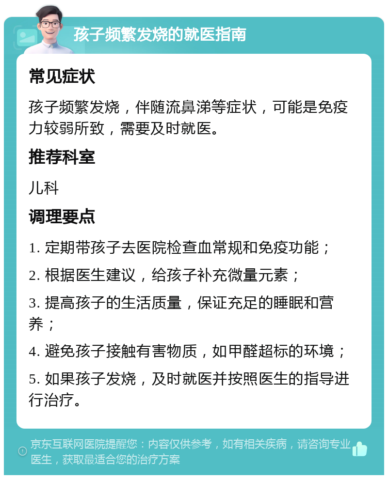 孩子频繁发烧的就医指南 常见症状 孩子频繁发烧，伴随流鼻涕等症状，可能是免疫力较弱所致，需要及时就医。 推荐科室 儿科 调理要点 1. 定期带孩子去医院检查血常规和免疫功能； 2. 根据医生建议，给孩子补充微量元素； 3. 提高孩子的生活质量，保证充足的睡眠和营养； 4. 避免孩子接触有害物质，如甲醛超标的环境； 5. 如果孩子发烧，及时就医并按照医生的指导进行治疗。