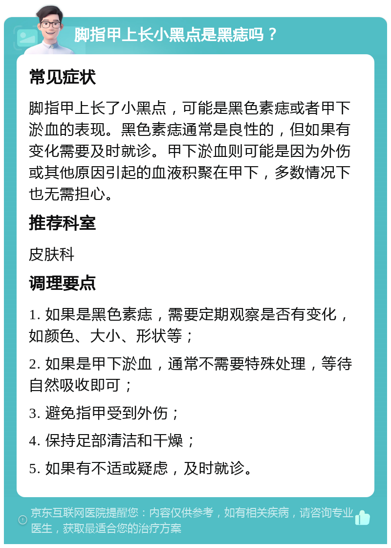 脚指甲上长小黑点是黑痣吗？ 常见症状 脚指甲上长了小黑点，可能是黑色素痣或者甲下淤血的表现。黑色素痣通常是良性的，但如果有变化需要及时就诊。甲下淤血则可能是因为外伤或其他原因引起的血液积聚在甲下，多数情况下也无需担心。 推荐科室 皮肤科 调理要点 1. 如果是黑色素痣，需要定期观察是否有变化，如颜色、大小、形状等； 2. 如果是甲下淤血，通常不需要特殊处理，等待自然吸收即可； 3. 避免指甲受到外伤； 4. 保持足部清洁和干燥； 5. 如果有不适或疑虑，及时就诊。