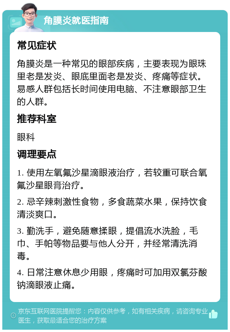 角膜炎就医指南 常见症状 角膜炎是一种常见的眼部疾病，主要表现为眼珠里老是发炎、眼底里面老是发炎、疼痛等症状。易感人群包括长时间使用电脑、不注意眼部卫生的人群。 推荐科室 眼科 调理要点 1. 使用左氧氟沙星滴眼液治疗，若较重可联合氧氟沙星眼膏治疗。 2. 忌辛辣刺激性食物，多食蔬菜水果，保持饮食清淡爽口。 3. 勤洗手，避免随意揉眼，提倡流水洗脸，毛巾、手帕等物品要与他人分开，并经常清洗消毒。 4. 日常注意休息少用眼，疼痛时可加用双氯芬酸钠滴眼液止痛。