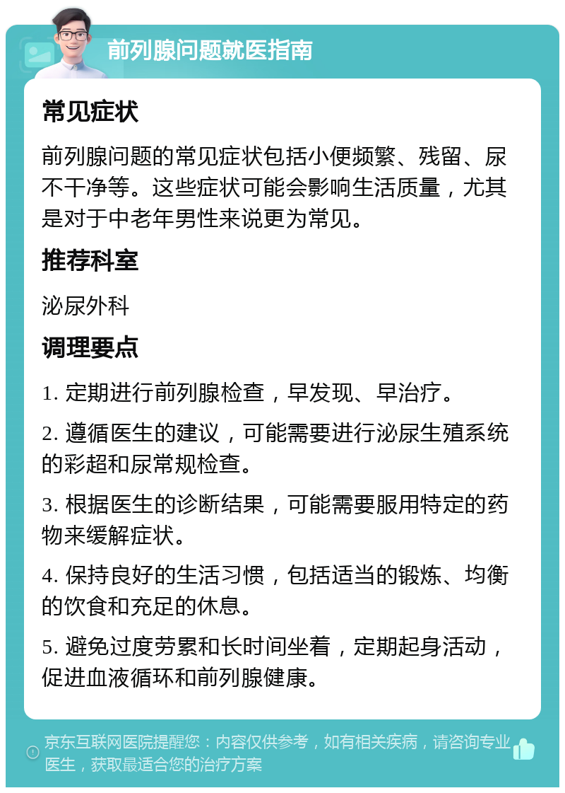 前列腺问题就医指南 常见症状 前列腺问题的常见症状包括小便频繁、残留、尿不干净等。这些症状可能会影响生活质量，尤其是对于中老年男性来说更为常见。 推荐科室 泌尿外科 调理要点 1. 定期进行前列腺检查，早发现、早治疗。 2. 遵循医生的建议，可能需要进行泌尿生殖系统的彩超和尿常规检查。 3. 根据医生的诊断结果，可能需要服用特定的药物来缓解症状。 4. 保持良好的生活习惯，包括适当的锻炼、均衡的饮食和充足的休息。 5. 避免过度劳累和长时间坐着，定期起身活动，促进血液循环和前列腺健康。