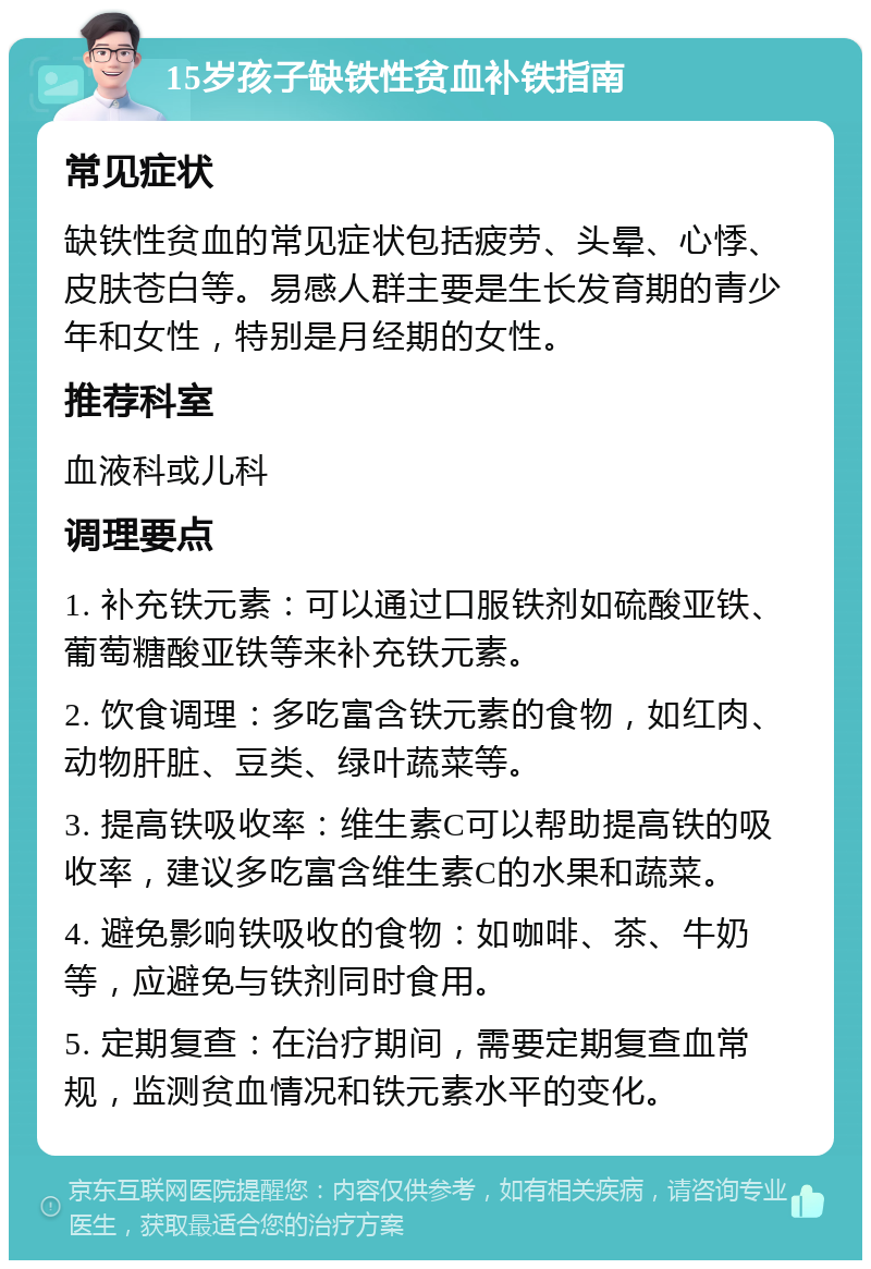 15岁孩子缺铁性贫血补铁指南 常见症状 缺铁性贫血的常见症状包括疲劳、头晕、心悸、皮肤苍白等。易感人群主要是生长发育期的青少年和女性，特别是月经期的女性。 推荐科室 血液科或儿科 调理要点 1. 补充铁元素：可以通过口服铁剂如硫酸亚铁、葡萄糖酸亚铁等来补充铁元素。 2. 饮食调理：多吃富含铁元素的食物，如红肉、动物肝脏、豆类、绿叶蔬菜等。 3. 提高铁吸收率：维生素C可以帮助提高铁的吸收率，建议多吃富含维生素C的水果和蔬菜。 4. 避免影响铁吸收的食物：如咖啡、茶、牛奶等，应避免与铁剂同时食用。 5. 定期复查：在治疗期间，需要定期复查血常规，监测贫血情况和铁元素水平的变化。