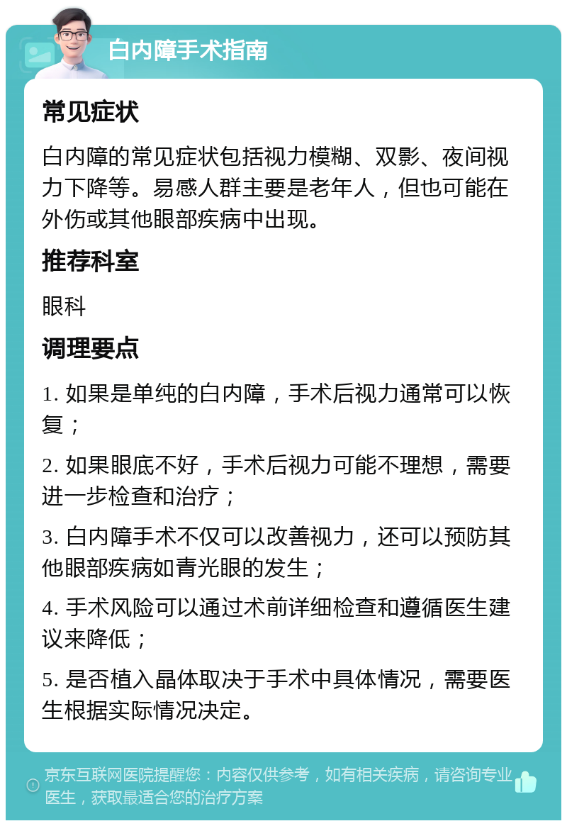 白内障手术指南 常见症状 白内障的常见症状包括视力模糊、双影、夜间视力下降等。易感人群主要是老年人，但也可能在外伤或其他眼部疾病中出现。 推荐科室 眼科 调理要点 1. 如果是单纯的白内障，手术后视力通常可以恢复； 2. 如果眼底不好，手术后视力可能不理想，需要进一步检查和治疗； 3. 白内障手术不仅可以改善视力，还可以预防其他眼部疾病如青光眼的发生； 4. 手术风险可以通过术前详细检查和遵循医生建议来降低； 5. 是否植入晶体取决于手术中具体情况，需要医生根据实际情况决定。