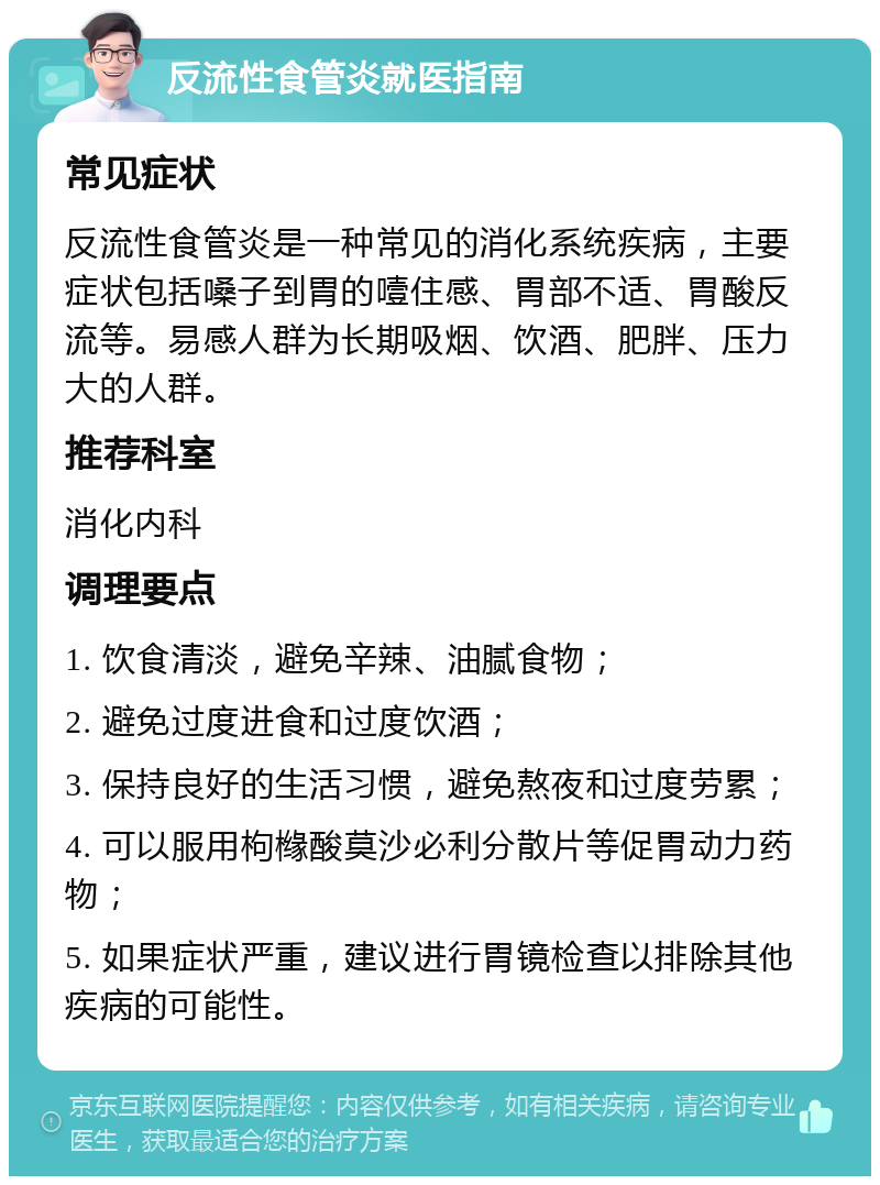 反流性食管炎就医指南 常见症状 反流性食管炎是一种常见的消化系统疾病，主要症状包括嗓子到胃的噎住感、胃部不适、胃酸反流等。易感人群为长期吸烟、饮酒、肥胖、压力大的人群。 推荐科室 消化内科 调理要点 1. 饮食清淡，避免辛辣、油腻食物； 2. 避免过度进食和过度饮酒； 3. 保持良好的生活习惯，避免熬夜和过度劳累； 4. 可以服用枸橼酸莫沙必利分散片等促胃动力药物； 5. 如果症状严重，建议进行胃镜检查以排除其他疾病的可能性。