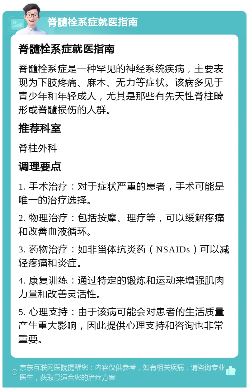 脊髓栓系症就医指南 脊髓栓系症就医指南 脊髓栓系症是一种罕见的神经系统疾病，主要表现为下肢疼痛、麻木、无力等症状。该病多见于青少年和年轻成人，尤其是那些有先天性脊柱畸形或脊髓损伤的人群。 推荐科室 脊柱外科 调理要点 1. 手术治疗：对于症状严重的患者，手术可能是唯一的治疗选择。 2. 物理治疗：包括按摩、理疗等，可以缓解疼痛和改善血液循环。 3. 药物治疗：如非甾体抗炎药（NSAIDs）可以减轻疼痛和炎症。 4. 康复训练：通过特定的锻炼和运动来增强肌肉力量和改善灵活性。 5. 心理支持：由于该病可能会对患者的生活质量产生重大影响，因此提供心理支持和咨询也非常重要。