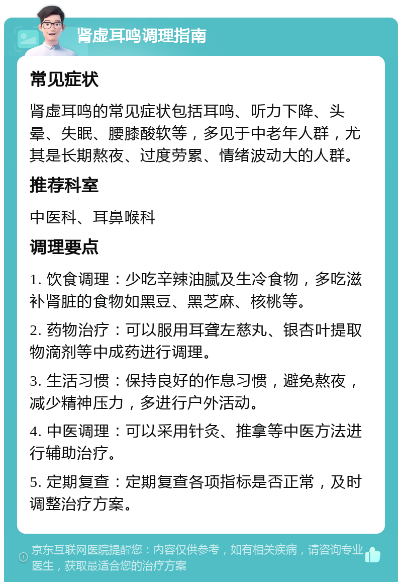 肾虚耳鸣调理指南 常见症状 肾虚耳鸣的常见症状包括耳鸣、听力下降、头晕、失眠、腰膝酸软等，多见于中老年人群，尤其是长期熬夜、过度劳累、情绪波动大的人群。 推荐科室 中医科、耳鼻喉科 调理要点 1. 饮食调理：少吃辛辣油腻及生冷食物，多吃滋补肾脏的食物如黑豆、黑芝麻、核桃等。 2. 药物治疗：可以服用耳聋左慈丸、银杏叶提取物滴剂等中成药进行调理。 3. 生活习惯：保持良好的作息习惯，避免熬夜，减少精神压力，多进行户外活动。 4. 中医调理：可以采用针灸、推拿等中医方法进行辅助治疗。 5. 定期复查：定期复查各项指标是否正常，及时调整治疗方案。